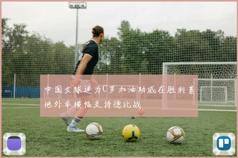 中国女球迷为C罗加油助威在胜利基地外举横幅支持德比战
