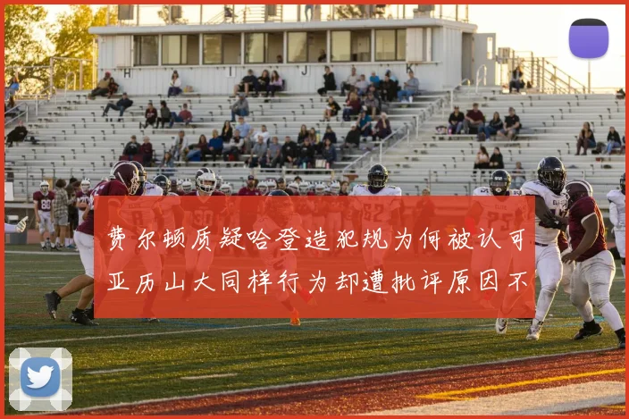 费尔顿质疑哈登造犯规为何被认可亚历山大同样行为却遭批评原因不明