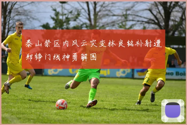 泰山禁区内风云突变林良铭补射遭郑铮门线神勇解围