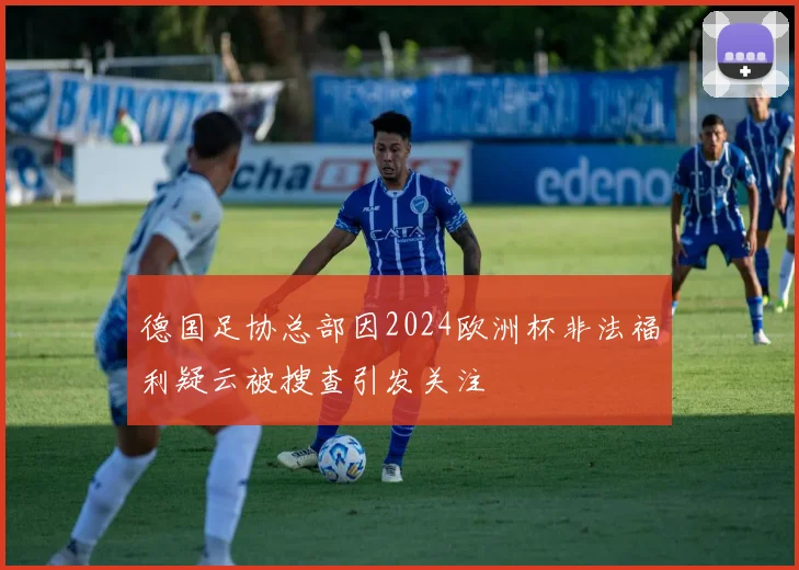 德国足协总部因2024欧洲杯非法福利疑云被搜查引发关注