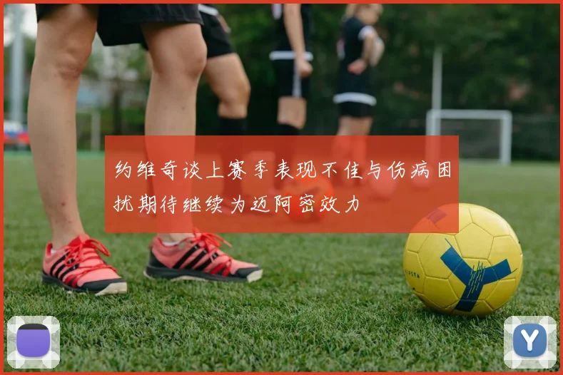 约维奇谈上赛季表现不佳与伤病困扰期待继续为迈阿密效力