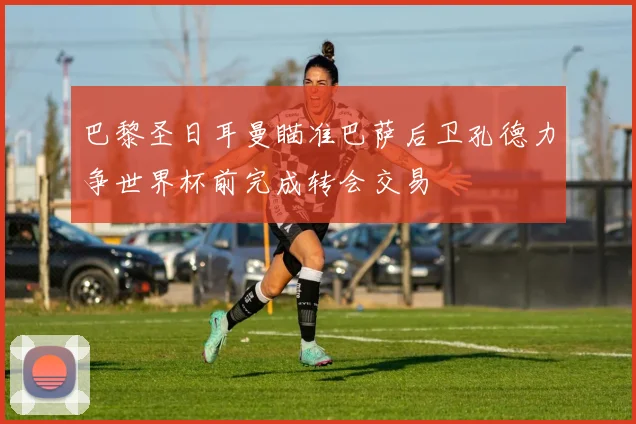 巴黎圣日耳曼瞄准巴萨后卫孔德力争世界杯前完成转会交易