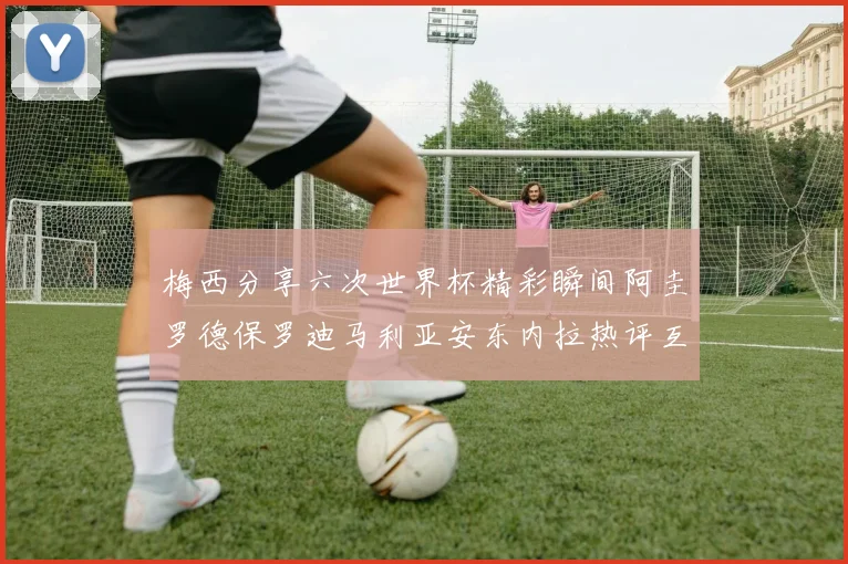 梅西分享六次世界杯精彩瞬间阿圭罗德保罗迪马利亚安东内拉热评互动
