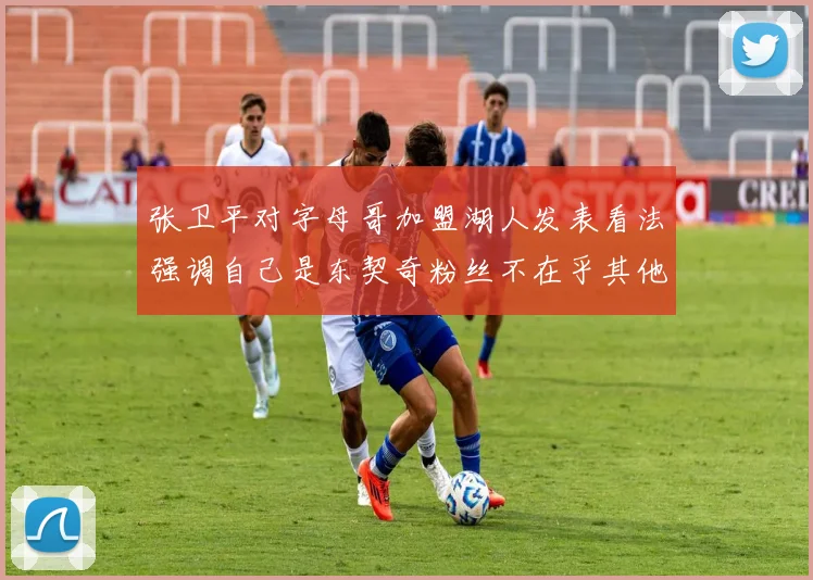 张卫平对字母哥加盟湖人发表看法强调自己是东契奇粉丝不在乎其他球员动态