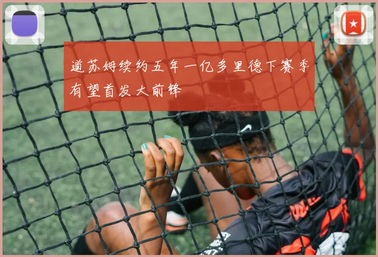 道苏姆续约五年一亿多里德下赛季有望首发大前锋