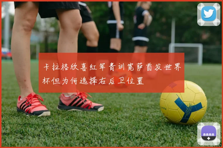 卡拉格欣喜红军青训宽萨首发世界杯但为何选择右后卫位置