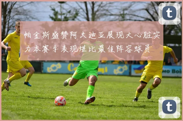 帕金斯盛赞阿夫迪亚展现大心脏实力本赛季表现堪比最佳阵容球员