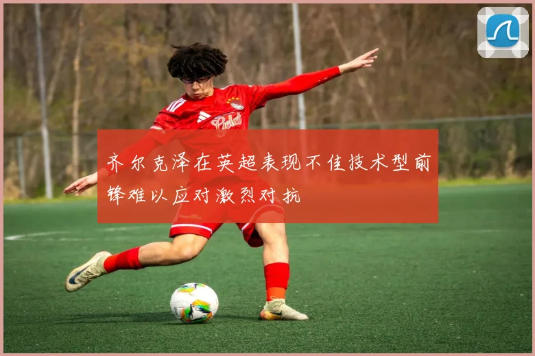 齐尔克泽在英超表现不佳技术型前锋难以应对激烈对抗