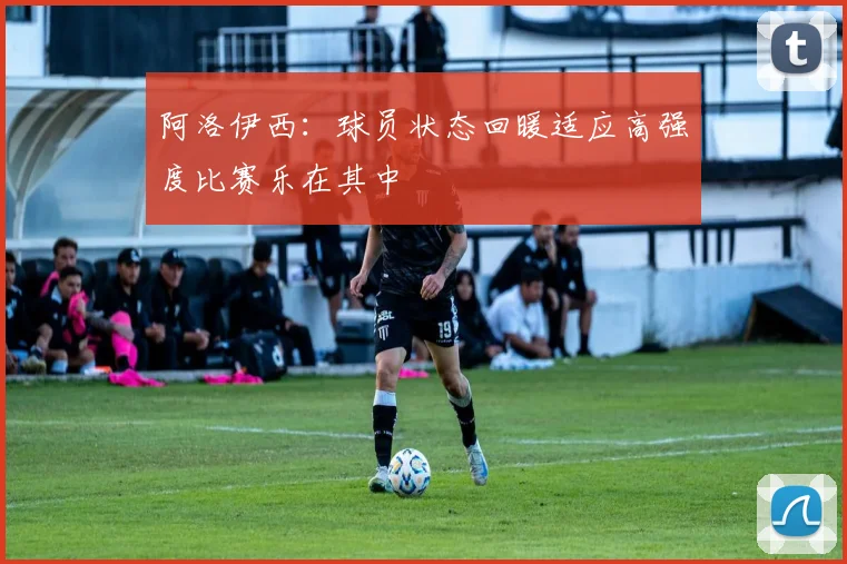 阿洛伊西：球员状态回暖适应高强度比赛乐在其中