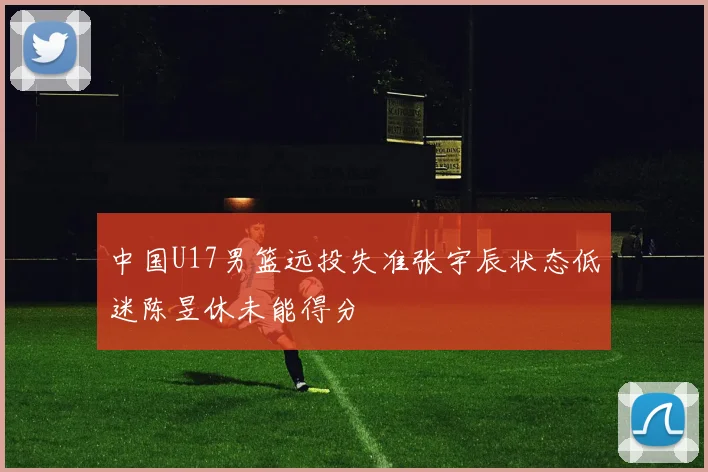 中国U17男篮远投失准张宇辰状态低迷陈昱休未能得分