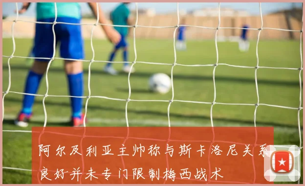 阿尔及利亚主帅称与斯卡洛尼关系良好并未专门限制梅西战术