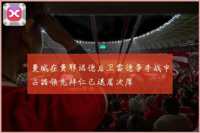 曼城在费耶诺德后卫雷德争夺战中占据领先拜仁已退居次席