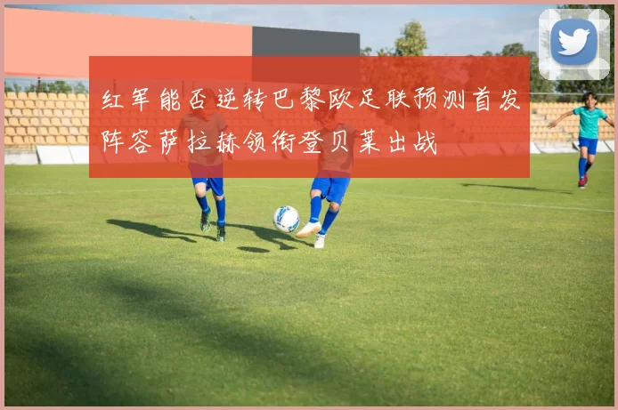 红军能否逆转巴黎欧足联预测首发阵容萨拉赫领衔登贝莱出战