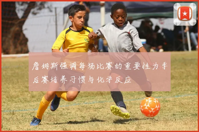 詹姆斯强调每场比赛的重要性为季后赛培养习惯与化学反应