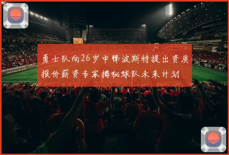 勇士队向26岁中锋波斯特提出资质报价薪资专家揭秘球队未来计划