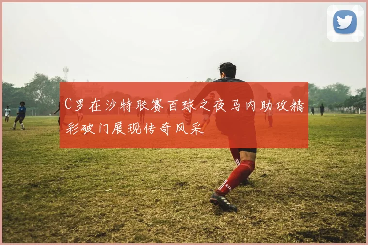 C罗在沙特联赛百球之夜马内助攻精彩破门展现传奇风采