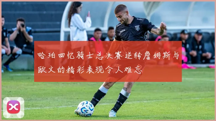 哈珀回忆骑士总决赛逆转詹姆斯与欧文的精彩表现令人难忘