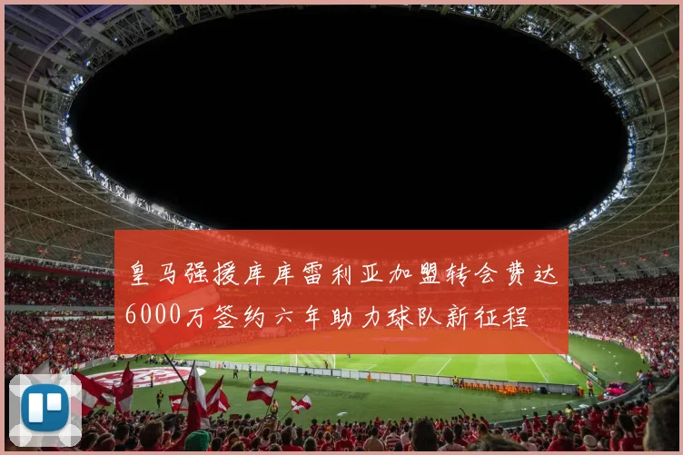皇马强援库库雷利亚加盟转会费达6000万签约六年助力球队新征程