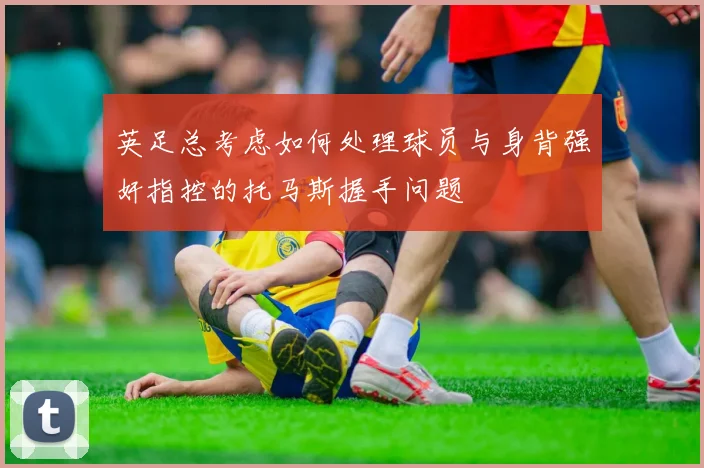 英足总考虑如何处理球员与身背强奸指控的托马斯握手问题