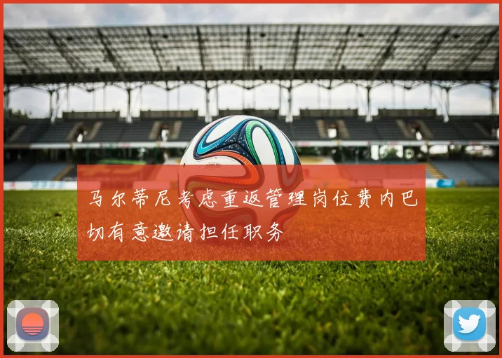 马尔蒂尼考虑重返管理岗位费内巴切有意邀请担任职务