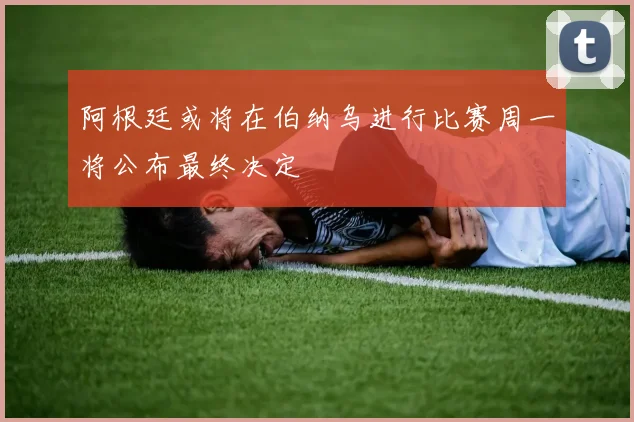 阿根廷或将在伯纳乌进行比赛周一将公布最终决定