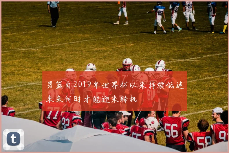 男篮自2019年世界杯以来持续低迷未来何时才能迎来转机