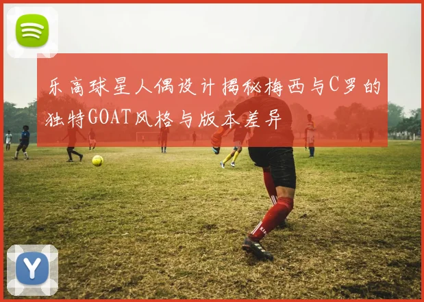 乐高球星人偶设计揭秘梅西与C罗的独特GOAT风格与版本差异