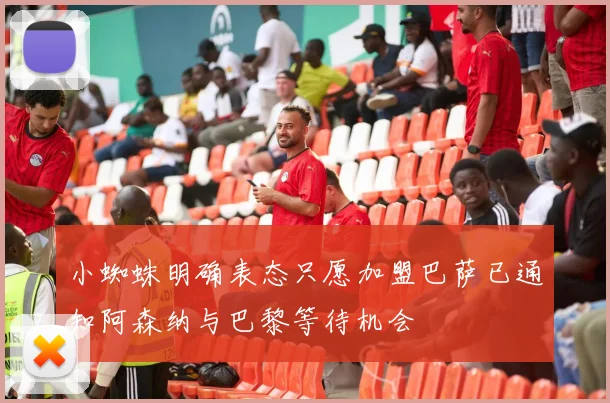 小蜘蛛明确表态只愿加盟巴萨已通知阿森纳与巴黎等待机会