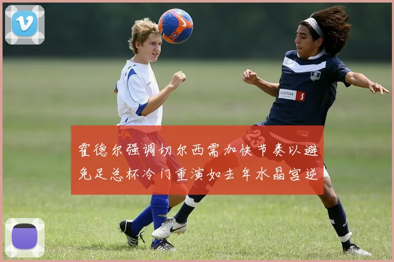 霍德尔强调切尔西需加快节奏以避免足总杯冷门重演如去年水晶宫逆袭曼城