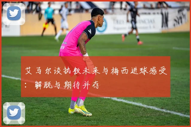 艾马尔谈执教未来与梅西进球感受：解脱与期待并存